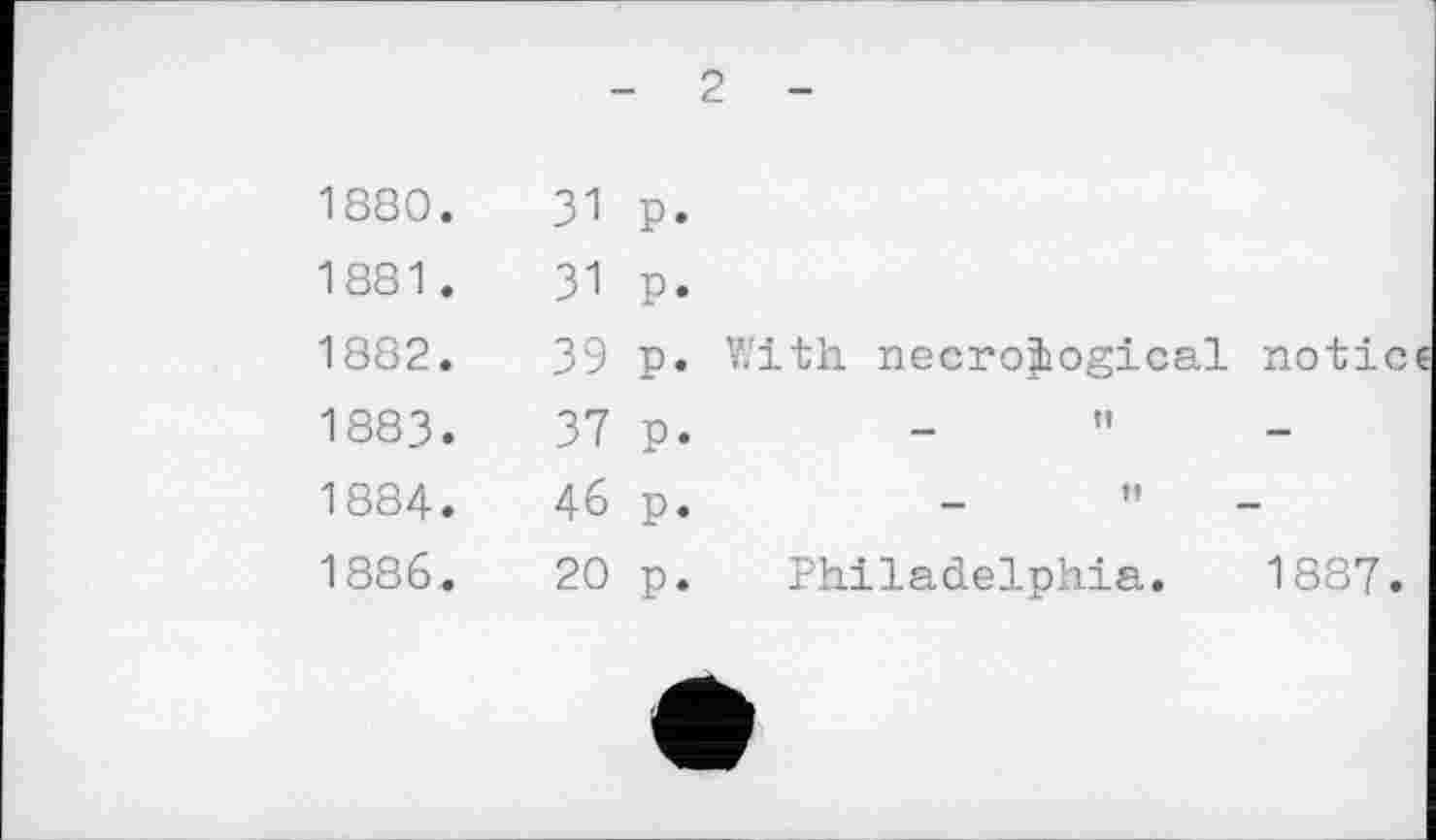 ﻿- 2 -
1880.	31	P.	
1881 .	31	P«	
1882.	39	P«	With necrological notic
1883.	37	P»	
1884.	46	P*	— n —
1886.	20	P.	Philadelphia. 1887.